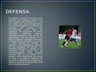 DEFENSAEl defensa, también conocido como defensor, es el jugador ubicado una línea delante del guardameta y una por detrás de los centrocampistas, cuyo principal objetivo es detener los ataques del equipo rival. Generalmente esta línea de jugadores se encuentra en forma arqueada, quedando algunos defensas ubicados más cerca del guardameta que los demás. Si es sólo un jugador el ubicado más atrás, recibe el nombre de líbero; si son dos o más, reciben el nombre de zagueros. Los defensores ubicados en los costados del terreno son llamados laterales, y debido a su ubicación (más cerca de los centrocampistas) estos pueden avanzar más en el terreno si lo desean. Para nombrarlos se agrega la zona a la palabra defensa: por ejemplo, un defensa que juega por la derecha (mirando hacia la meta rival) sería un lateral derecho.
