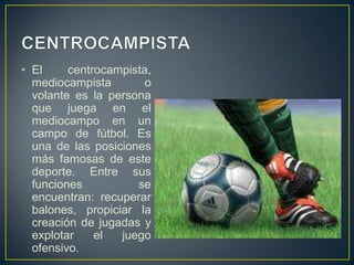 CENTROCAMPISTAEl centrocampista, mediocampista o volante es la persona que juega en el mediocampo en un campo de fútbol. Es una de las posiciones más famosas de este deporte. Entre sus funciones se encuentran: recuperar balones, propiciar la creación de jugadas y explotar el juego ofensivo.