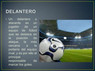 DELANTEROUn delantero o atacante es un jugador de un equipo de fútbol que se destaca en la posición de ataque, la más cercana a la portería del equipo rival, y es por ello el principal responsable de marcar los goles.