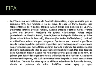    La Fédération Internationale de Football Association, mejor conocida por su
    acrónimo FIFA, fue fundada el 21 de mayo de 1904 en París, Francia, por
    representantes de 7 países: Bélgica (Union Belge des Sociétés de Sports),
    Dinamarca (Dansk Boldspil Union), España (Madrid Football Club), Francia
    (Union des Sociétés Franjaseis de Sports Athlétiques), Países Bajos
    (Nederlandsche Voetbal Bond), Suecia(Svenska Bollspells Förbundet) y Suiza
    (Association Suisse de Football); Alemania (Deutscher Fußball-Bund) confirmó
    su afiliación el mismo día por telegrama. Su fundación comenzó a perfilarse
    ante la realización de los primeros encuentros internacionales entre selecciones
    no pertenecientes al Reino Unido de Gran Bretaña e Irlanda; las pertenecientes
    al mismo rechazaron la idea de un órgano mundial de fútbol. Dos días después
    de la fundación Robert Guérin fue nombrado primer presidente de la FIFA. El
    primer gran logro del organismo fue la afiliación de The Football Association
    como miembro pleno, a la cual se sumaron años después las otras asociaciones
    británicas. Durante los años 1910 se afiliaron miembros de fuera de Europa,
    siendo el primero de ellos Sudáfrica entre 1909 y 1910
 