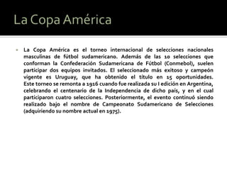    La Copa América es el torneo internacional de selecciones nacionales
    masculinas de fútbol sudamericano. Además de las 10 selecciones que
    conforman la Confederación Sudamericana de Fútbol (Conmebol), suelen
    participar dos equipos invitados. El seleccionado más exitoso y campeón
    vigente es Uruguay, que ha obtenido el título en 15 oportunidades.
    Este torneo se remonta a 1916 cuando fue realizada su I edición en Argentina,
    celebrando el centenario de la Independencia de dicho país, y en el cual
    participaron cuatro selecciones. Posteriormente, el evento continuó siendo
    realizado bajo el nombre de Campeonato Sudamericano de Selecciones
    (adquiriendo su nombre actual en 1975).
 
