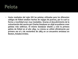    Hasta mediados del siglo XIX las pelotas utilizadas para los diferentes
    códigos de fútbol estaban hechas de vejigas de puercos, por lo cual su
    forma y movilidad eran muy inestables. Gracias al descubrimiento de la
    vulcanización del caucho por Charles Goodyear en 1836 se pudieron crear
    pelotas más esféricas. El mismo Goodyear diseñó y creó la primera
    pelota de fútbol en el año 1855. La misma se utilizó oficialmente por
    primera vez el 7 de noviembre de 1863 en un encuentro amistoso en
    Boston, Estados Unidos.
 