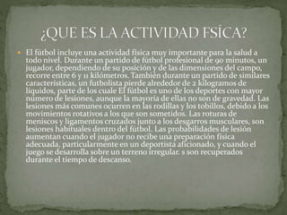  El fútbol incluye una actividad física muy importante para la salud a
todo nivel. Durante un partido de fútbol profesional de 90 minutos, un
jugador, dependiendo de su posición y de las dimensiones del campo,
recorre entre 6 y 11 kilómetros.También durante un partido de similares
características, un futbolista pierde alrededor de 2 kilogramos de
líquidos, parte de los cuale El fútbol es uno de los deportes con mayor
número de lesiones, aunque la mayoría de ellas no son de gravedad. Las
lesiones más comunes ocurren en las rodillas y los tobillos, debido a los
movimientos rotativos a los que son sometidos. Las roturas de
meniscos y ligamentos cruzados junto a los desgarros musculares, son
lesiones habituales dentro del fútbol. Las probabilidades de lesión
aumentan cuando el jugador no recibe una preparación física
adecuada, particularmente en un deportista aficionado, y cuando el
juego se desarrolla sobre un terreno irregular. s son recuperados
durante el tiempo de descanso.
 