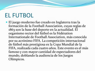 EL FUTBOL
 El juego moderno fue creado en Inglaterra tras la
 formación de la Football Association, cuyas reglas de
 1863 son la base del deporte en la actualidad. El
 organismo rector del fútbol es la Fédération
 Internationale de Football Association, más conocida
 por su acrónimo FIFA. La competición internacional
 de fútbol más prestigiosa es la Copa Mundial de la
 FIFA, realizada cada cuatro años. Este evento es el más
 famoso y con mayor cantidad de espectadores del
 mundo, doblando la audiencia de los Juegos
 Olímpicos.
 