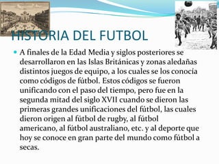 HISTORIA DEL FUTBOL
 A finales de la Edad Media y siglos posteriores se
  desarrollaron en las Islas Británicas y zonas aledañas
  distintos juegos de equipo, a los cuales se los conocía
  como códigos de fútbol. Estos códigos se fueron
  unificando con el paso del tiempo, pero fue en la
  segunda mitad del siglo XVII cuando se dieron las
  primeras grandes unificaciones del fútbol, las cuales
  dieron origen al fútbol de rugby, al fútbol
  americano, al fútbol australiano, etc. y al deporte que
  hoy se conoce en gran parte del mundo como fútbol a
  secas.
 