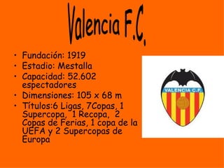 • Fundación: 1919
• Estadio: Mestalla
• Capacidad: 52.602
  espectadores
• Dimensiones: 105 x 68 m
• Títulos:6 Ligas, 7Copas, 1
  Supercopa, 1 Recopa, 2
  Copas de Ferias, 1 copa de la
  UEFA y 2 Supercopas de
  Europa
 