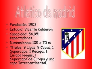 • Fundación: 1903
• Estadio: Vicente Calderón
• Capacidad: 54.851
  espectadores
• Dimensiones: 105 x 70 m
• Títulos: 9 Ligas, 9 Copas, 1
  Supercopa, 1 Recopa, 1
  Europa league, 1
  Supercopa de Europa y una
  copa Intercontinental.
 