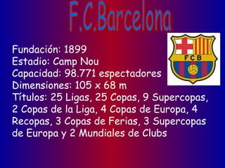 Fundación: 1899
Estadio: Camp Nou
Capacidad: 98.771 espectadores
Dimensiones: 105 x 68 m
Títulos: 25 Ligas, 25 Copas, 9 Supercopas,
2 Copas de la Liga, 4 Copas de Europa, 4
Recopas, 3 Copas de Ferias, 3 Supercopas
de Europa y 2 Mundiales de Clubs
 