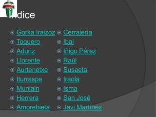 Índice
Gorka Iraizoz Cerrajería
Toquero Ibai
Aduriz Iñigo Pérez
Llorente Raúl
Aurtenetxe Susaeta
Iturraspe Iraola
Muniain Isma
Herrera San José
Amorebieta Javi Martínez