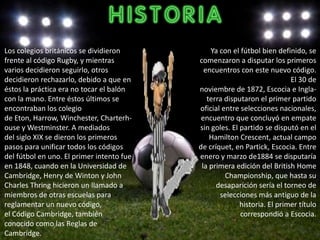 Los colegios británicos se dividieron          Ya con el fútbol bien definido, se
frente al código Rugby, y mientras         comenzaron a disputar los primeros
varios decidieron seguirlo, otros            encuentros con este nuevo código.
decidieron rechazarlo, debido a que en                                    El 30 de
éstos la práctica era no tocar el balón    noviembre de 1872, Escocia e Ingla-
con la mano. Entre éstos últimos se           terra disputaron el primer partido
encontraban los colegio                    oficial entre selecciones nacionales,
de Eton, Harrow, Winchester, Charterh-      encuentro que concluyó en empate
ouse y Westminster. A mediados             sin goles. El partido se disputó en el
del siglo XIX se dieron los primeros           Hamilton Crescent, actual campo
pasos para unificar todos los códigos      de críquet, en Partick, Escocia. Entre
del fútbol en uno. El primer intento fue   enero y marzo de1884 se disputaría
en 1848, cuando en la Universidad de        la primera edición del British Home
Cambridge, Henry de Winton y John                   Championship, que hasta su
Charles Thring hicieron un llamado a             desaparición sería el torneo de
miembros de otras escuelas para                   selecciones más antiguo de la
reglamentar un nuevo código,                             historia. El primer título
el Código Cambridge, también                             correspondió a Escocia.
conocido como las Reglas de
Cambridge.
 