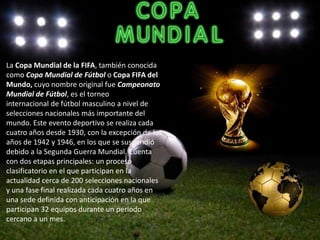 La Copa Mundial de la FIFA, también conocida
como Copa Mundial de Fútbol o Copa FIFA del
Mundo, cuyo nombre original fue Campeonato
Mundial de Fútbol, es el torneo
internacional de fútbol masculino a nivel de
selecciones nacionales más importante del
mundo. Este evento deportivo se realiza cada
cuatro años desde 1930, con la excepción de los
años de 1942 y 1946, en los que se suspendió
debido a la Segunda Guerra Mundial. Cuenta
con dos etapas principales: un proceso
clasificatorio en el que participan en la
actualidad cerca de 200 selecciones nacionales
y una fase final realizada cada cuatro años en
una sede definida con anticipación en la que
participan 32 equipos durante un periodo
cercano a un mes.
 
