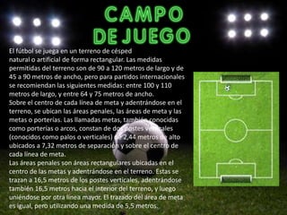 El fútbol se juega en un terreno de césped
natural o artificial de forma rectangular. Las medidas
permitidas del terreno son de 90 a 120 metros de largo y de
45 a 90 metros de ancho, pero para partidos internacionales
se recomiendan las siguientes medidas: entre 100 y 110
metros de largo, y entre 64 y 75 metros de ancho.
Sobre el centro de cada línea de meta y adentrándose en el
terreno, se ubican las áreas penales, las áreas de meta y las
metas o porterías. Las llamadas metas, también conocidas
como porterías o arcos, constan de dos postes verticales
(conocidos como palos o verticales) de 2,44 metros de alto
ubicados a 7,32 metros de separación y sobre el centro de
cada línea de meta.
Las áreas penales son áreas rectangulares ubicadas en el
centro de las metas y adentrándose en el terreno. Estas se
trazan a 16,5 metros de los postes verticales, adentrándose
también 16,5 metros hacia el interior del terreno, y luego
uniéndose por otra línea mayor. El trazado del área de meta
es igual, pero utilizando una medida de 5,5 metros.
 