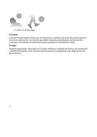 a. Control / b. Keepy-uppy

El control
Controlar el balón significa hacerse el amo del mismo. La perfecta ejecución del control entraña el
éxito de la combinación. Los controles que deben trabajarse prioritariamente son los controles
orientados y los controles en movimiento, puesto que generan velocidad en el juego.
El toque
Repetido regularmente, desarrolla en los jóvenes futbolistas cualidades de destreza, de coordinación
y también de equilibrio. Unos elementos que favorecerán una adquisición más rápida del resto de
gestos técnicos.




3
 