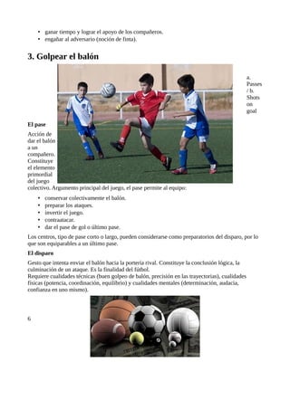 • ganar tiempo y lograr el apoyo de los compañeros.
    • engañar al adversario (noción de finta).


3. Golpear el balón

                                                                                                 a.
                                                                                                 Passes
                                                                                                 / b.
                                                                                                 Shots
                                                                                                 on
                                                                                                 goal

El pase
Acción de
dar el balón
a un
compañero.
Constituye
el elemento
primordial
del juego
colectivo. Argumento principal del juego, el pase permite al equipo:
    •   conservar colectivamente el balón.
    •   preparar los ataques.
    •   invertir el juego.
    •   contraatacar.
    •   dar el pase de gol o último pase.
Los centros, tipo de pase corto o largo, pueden considerarse como preparatorios del disparo, por lo
que son equiparables a un último pase.
El disparo
Gesto que intenta enviar el balón hacia la portería rival. Constituye la conclusión lógica, la
culminación de un ataque. Es la finalidad del fútbol.
Requiere cualidades técnicas (buen golpeo de balón, precisión en las trayectorias), cualidades
físicas (potencia, coordinación, equilibrio) y cualidades mentales (determinación, audacia,
confianza en uno mismo).



6
 