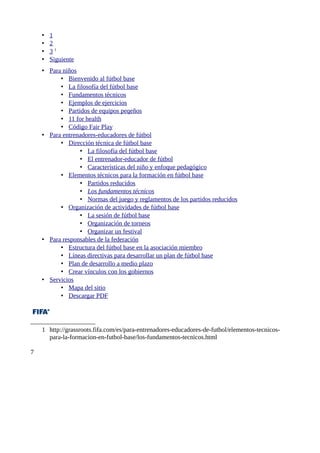•   1
    •   2
    •   31
    •   Siguiente
    • Para niños
          • Bienvenido al fútbol base
          • La filosofía del fútbol base
          • Fundamentos técnicos
          • Ejemplos de ejercicios
          • Partidos de equipos peqeños
          • 11 for health
          • Código Fair Play
    • Para entrenadores-educadores de fútbol
          • Dirección técnica de fútbol base
                 • La filosofía del fútbol base
                 • El entrenador-educador de fútbol
                 • Características del niño y enfoque pedagógico
          • Elementos técnicos para la formación en fútbol base
                 • Partidos reducidos
                 • Los fundamentos técnicos
                 • Normas del juego y reglamentos de los partidos reducidos
          • Organización de actividades de fútbol base
                 • La sesión de fútbol base
                 • Organización de torneos
                 • Organizar un festival
    • Para responsables de la federación
          • Estructura del fútbol base en la asociación miembro
          • Líneas directivas para desarrollar un plan de fútbol base
          • Plan de desarrollo a medio plazo
          • Crear vínculos con los gobiernos
    • Servicios
          • Mapa del sitio
          • Descargar PDF




    1 http://grassroots.fifa.com/es/para-entrenadores-educadores-de-futbol/elementos-tecnicos-
      para-la-formacion-en-futbol-base/los-fundamentos-tecnicos.html

7
 