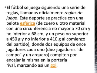 El fútbol se juega siguiendo una serie de
 reglas, llamadas oficialmente reglas de
 juego. Este deporte se practica con una
 pelota esférica (de cuero u otro material
 con una circunferencia no mayor a 70 cm y
 no inferior a 68 cm, y un peso no superior
 a 450 g y no inferior a 410 g al comienzo
 del partido), donde dos equipos de once
 jugadores cada uno (diez jugadores "de
 campo" y un arquero) compiten por
 encajar la misma en la portería
 rival, marcando así un gol.
 