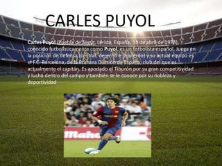 CARLES PUYOL
Carles Puyol (Puebla de Segur, Lérida, España, 13 de abril de 1978),
conocido futbolísticamente como Puyol, es un futbolista español. Juega en
la posición de defensa (central, derecho e izquierdo) y su actual equipo es
el F.C. Barcelona, de la Primera División de España, club del que es
actualmente el capitán. Es apodado el Tiburón por su gran competitividad
y lucha dentro del campo y también se le conoce por su nobleza y
deportividad
 