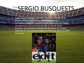 SERGIO BUSQUESTS
Sergio Busquets Burgos (Sabadell, Barcelona, España, 16 de
julio de 1988), conocido como Sergio Busquets, es
un futbolista español. Juega como centrocampista en el Fútbol
Club Barcelona, de la Primera División. Es hijo de Carlos
Busquets, ex guardameta también del Barcelona. Es el mejor
futbolista en su puesto por el gran equilibrio que da en el centro
del campo
 