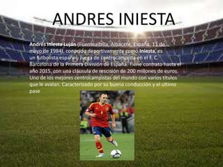 ANDRES INIESTA
Andrés Iniesta Luján (Fuentealbilla, Albacete, España, 11 de
mayo de 1984), conocido deportivamente como Iniesta, es
un futbolista español. Juega de centrocampista en el F. C.
Barcelona de la Primera División de España. Tiene contrato hasta el
año 2015, con una cláusula de rescisión de 200 millones de euros.
Uno de los mejores centrocampistas del mundo con varios títulos
que le avalan. Caracterizado por su buena conducción y el ultimo
pase
 