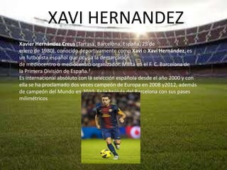XAVI HERNANDEZ
Xavier Hernández Creus (Tarrasa, Barcelona, España, 25 de
enero de 1980), conocido deportivamente como Xavi o Xavi Hernández, es
un futbolista español que ocupa la demarcación
de mediocentro o mediocentro organizador. Milita en el F. C. Barcelona de
la Primera División de España.3
Es internacional absoluto con la selección española desde el año 2000 y con
ella se ha proclamado dos veces campeón de Europa en 2008 y2012, además
de campeón del Mundo en 2010. Es la brújula del Barcelona con sus pases
milimétricos
 