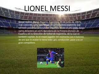 LIONEL MESSI
Lionel Andrés Messi (Rosario, Argentina, 24 de junio de 1987),
más conocido como Leo Messi, es un futbolista argentino que
también posee la nacionalidad española desde el año 2005. Juega
como delantero en el FC Barcelona de la Primera División de
España y en la Selección de fútbol de Argentina, de la cual es
también capitán. Es el mejor jugador del momento con 4 balones
de oro que le avalan lo tiene todo: gol, conducción ,pase y es un
gran compañero.
 