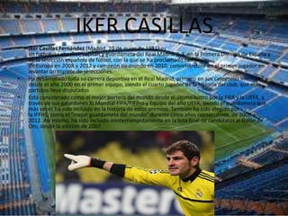 IKER CASILLAS
•   Iker Casillas Fernández (Madrid, 20 de mayo de 1981) es
    un futbolista español, capitán y guardameta del Real Madrid C. F. en la Primera División de España y
    de la selección española de fútbol, con la que se ha proclamado campeón
    de Europa en 2008 y 2012 y campeón de mundo en 2010, convirtiéndose en el primer jugador en
    levantar un triplete de selecciones.
•   Ha desarrollado toda su carrera deportiva en el Real Madrid, primero en sus categorías inferiores y
    desde el año 2000 en el primer equipo, siendo el cuarto jugador de la historia del club, que más
    partidos lleva disputados
•   Está considerado como el mejor portero del mundo desde el último lustro por la FIFA y la UEFA, a
    través de sus galardones XI Mundial FIFA/FIFPro y Equipo del año UEFA, siendo el guardameta que
    más veces ha sido incluido en la historia de estos premios. También ha sido elegido por
    la IFFHS, como el "mejor guardameta del mundo" durante cinco años consecutivos, de 2008 a
    2012. Así mismo, ha sido incluido ininterrumpidamente en la lista final de candidatos al Balón de
    Oro, desde la edición de 2007.
 