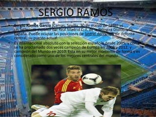 SERGIO RAMOS
• Sergio Ramos García (Camas, Sevilla, 30 de marzo de 1986) es
  un futbolista español del Real Madrid C. F. de la Primera División de
  España. Puede ocupar las posiciones de lateral derecho y de defensa
  central, su puesto actual.
• Es internacional absoluto con la selección española desde 2005, y con ella
  se ha proclamado dos veces campeón de Europa en 2008 y 2012; y
  campeón del Mundo en 2010. Esta en su mejor momento de forma y es
  considerado como uno de los mejores centrales del mundo.
 