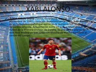 XABI ALONSO
• Xabier Alonso Olano (Tolosa, Guipúzcoa, España, 25 de
  noviembre de 1981), conocido deportivamente como Xabi Alonso,
  es un futbolista español que ejerce en la demarcación
  de centrocampista. Actualmente milita en el Real Madrid Club de
  Fútbol de la Primera División de España. Es uno de los pilares de
  este Real Madrid ya que junto con Khedira da mucho equilibrio al
  centro del campo.
 