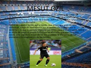 MESUT OZIL
• Mesut Özil (n. Gelsenkirchen, Alemania, 15 de octubre de 1988) es
  un futbolista alemán —de ascendencia turca— del Real Madrid Club de
  Fútbol de la Primera División de España. Además es internacional absoluto
  con la Selección Alemana.
• Özil es un jugador zurdo, ágil y rápido, que posee una gran técnica
  individual. Juega de mediapunta por el centro —o también por la
  derecha— lo que le permite explotar sus dotes para el último pase. Sobre
  su estilo de juego el propio futbolista ha afirmado que une a sus dos
  raíces: «He cogido lo mejor de los dos pueblos: la disciplina de los
  alemanes y la imaginación de los turcos»
 