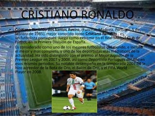 CRISTIANO RONALDO
• Cristiano Ronaldo dos Santos Aveiro, (Funchal, Madeira, Portugal; 5 de
  febrero de 1985), mejor conocido como Cristiano Ronaldo , es
  un futbolista portugués. Juega como extremo en el Real Madrid Club de
  Fútbol, en la Primera División de España.
• Es considerado como uno de los mejores futbolistas del mundo, e incluso
  el mejor y más completo, y uno de los deportistas más mediáticos de la
  actualidad. Ha sido distinguido con el premio al Mejor Jugador de la
  Premier League en 2007 y 2008, así como Deportista Portugués del Año en
  esos mismos periodos. Su notable desempeño en la temporada 2007-08 le
  hizo acreedor de la Bota de Oro, el Balón de Oro, y el FIFA World
  Player en 2008.
 