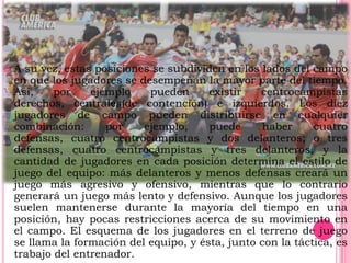    A su vez, estas posiciones se subdividen en los lados del campo
    en que los jugadores se desempeñan la mayor parte del tiempo.
    Así,    por    ejemplo    pueden      existir   centrocampistas
    derechos, centrales(de contención) e izquierdos. Los diez
    jugadores de campo pueden distribuirse en cualquier
    combinación:      por    ejemplo,     puede      haber     cuatro
    defensas, cuatro centrocampistas y dos delanteros; o tres
    defensas, cuatro centrocampistas y tres delanteros, y la
    cantidad de jugadores en cada posición determina el estilo de
    juego del equipo: más delanteros y menos defensas creará un
    juego más agresivo y ofensivo, mientras que lo contrario
    generará un juego más lento y defensivo. Aunque los jugadores
    suelen mantenerse durante la mayoría del tiempo en una
    posición, hay pocas restricciones acerca de su movimiento en
    el campo. El esquema de los jugadores en el terreno de juego
    se llama la formación del equipo, y ésta, junto con la táctica, es
    trabajo del entrenador.
 