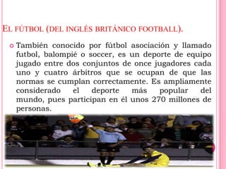EL FÚTBOL (DEL INGLÉS BRITÁNICO FOOTBALL).
    También conocido por fútbol asociación y llamado
     futbol, balompié o soccer, es un deporte de equipo
     jugado entre dos conjuntos de once jugadores cada
     uno y cuatro árbitros que se ocupan de que las
     normas se cumplan correctamente. Es ampliamente
     considerado    el   deporte   más    popular   del
     mundo, pues participan en él unos 270 millones de
     personas.
 