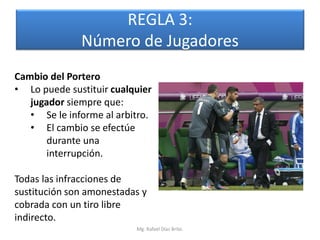 REGLA 3:
              Número de Jugadores
Cambio del Portero
• Lo puede sustituir cualquier
   jugador siempre que:
   • Se le informe al arbitro.
   • El cambio se efectúe
       durante una
       interrupción.

Todas las infracciones de
sustitución son amonestadas y
cobrada con un tiro libre
indirecto.
                          Mg. Rafael Díaz Brito.
 