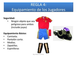 REGLA 4:
       Equipamiento de los Jugadores
Seguridad:
   • Ningún objeto que sea
       peligroso para ambos
       (incluido joyas)

Equipamiento Básico:
• Camiseta.
• Pantalón corto.
• Medias.
• Zapatillas.
• Espinilleras

                         Mg. Rafael Díaz Brito.
 
