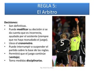REGLA 5:
                            El Arbitro
Decisiones:
• Son definitivas.
• Puede modificar su decisión si se
   da cuenta que es incorrecta,
   ayudado por el asistente (siempre
   que no haya reanudado el juego).
• Lleva el cronometro.
• Puede interrumpir o suspender el
   partido sobre la base de las reglas.
• Permitirá que el juego continúe
   (ventaja).
• Toma medidas disciplinarias.

                               Mg. Rafael Díaz Brito.
 