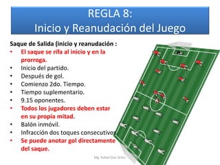 REGLA 8:
        Inicio y Reanudación del Juego
Saque de Salida (inicio y reanudación :
• El saque se rifa al inicio y en la
   prorroga.
• Inicio del partido.
• Después de gol.
• Comienzo 2do. Tiempo.
• Tiempo suplementario.
• 9.15 oponentes.
• Todos los jugadores deben estar
   en su propia mitad.
• Balón inmóvil.
• Infracción dos toques consecutivos.
• Se puede anotar gol directamente
   del saque.
                              Mg. Rafael Díaz Brito.
 