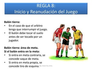 REGLA 8:
          Inicio y Reanudación del Juego
Balón tierra:
• En el caso de que el arbitro
   tenga que interrumpir el juego.
• El balón debe tocar el suelo
   antes de ser tocado por un
   jugador.

Balón tierra: área de meta.
Si el balón entra en la meta:
• Si entra en meta contraria, se
    concede saque de meta.
• Si entra en meta propia, se
    concede tiro de esquina.Mg. Rafael Díaz Brito.
 