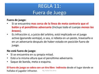 REGLA 11:
                       Fuera de Juego
Fuera de juego:
• Si se encuentra mas cerca de la línea de meta contraria que el
   balón y el penúltimo adversario (Incluye todo el cuerpo menos los
   brazos).
• Es infracción si, a juicio del arbitro, está implicado en el juego
   activo (ganando ventaja), o sea, si rebota en un poste, travesaño o
   en un adversario después de haber estado en posición fuera de
   juego.
No está fuera de juego:
• Si se encuentra en su propia mitad.
• Está a la misma altura que el penúltimo adversario.
• Saque de banda, meta o esquina.
El fuera de juego se cobra con un tiro libre indirecto desde el lugar donde se
hallaba el jugador infractor.   Mg. Rafael Díaz Brito.
 