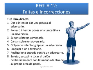 REGLA 12:
            Faltas e Incorrecciones
Tiro libre directo:
1. Dar o intentar dar una patada al
   adversario.
2. Poner o intentar poner una zancadilla a
   un adversario.
3. Saltar sobre un adversario.
4. Cargar sobre un adversario.
5. Golpear o intentar golpear un adversario.
6. Empujar a un adversario.
7. Realizar una entrada contra un adversario.
8. Sujetar, escupir y tocar el balón
   deliberadamente con las manos dentro de
   su propia área de penal.
                         Mg. Rafael Díaz Brito.
 