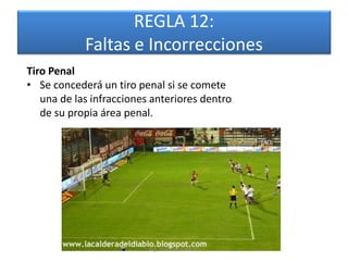 REGLA 12:
            Faltas e Incorrecciones
Tiro Penal
• Se concederá un tiro penal si se comete
   una de las infracciones anteriores dentro
   de su propia área penal.




                          Mg. Rafael Díaz Brito.
 