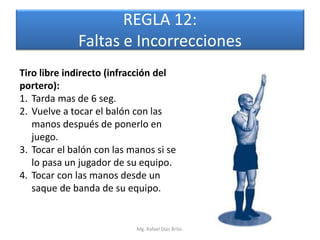 REGLA 12:
             Faltas e Incorrecciones
Tiro libre indirecto (infracción del
portero):
1. Tarda mas de 6 seg.
2. Vuelve a tocar el balón con las
   manos después de ponerlo en
   juego.
3. Tocar el balón con las manos si se
   lo pasa un jugador de su equipo.
4. Tocar con las manos desde un
   saque de banda de su equipo.


                           Mg. Rafael Díaz Brito.
 