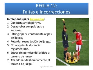 REGLA 12:
            Faltas e Incorrecciones
Infracciones para Amonestar:
1. Conducta antideportiva.
2. Desaprobar con palabras y
   acciones.
3. Infringir persistentemente reglas
   del juego.
4. Retardar reanudación del juego.
5. No respetar la distancia
   reglamentaria.
6. Entrar sin permiso del arbitro al
   terreno de juego.
7. Abandonar deliberadamente el
   terreno de juego.
                          Mg. Rafael Díaz Brito.
 