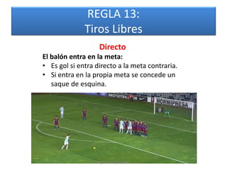 REGLA 13:
              Tiros Libres
                   Directo
El balón entra en la meta:
• Es gol si entra directo a la meta contraria.
• Si entra en la propia meta se concede un
   saque de esquina.




                  Mg. Rafael Díaz Brito.
 