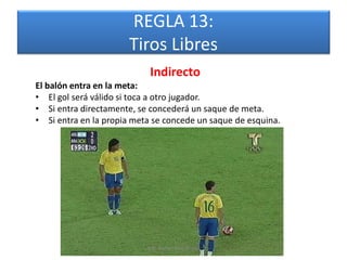REGLA 13:
                      Tiros Libres
                            Indirecto
El balón entra en la meta:
• El gol será válido si toca a otro jugador.
• Si entra directamente, se concederá un saque de meta.
• Si entra en la propia meta se concede un saque de esquina.




                           Mg. Rafael Díaz Brito.
 