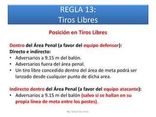 REGLA 13:
                      Tiros Libres
                  Posición en Tiros Libres

Dentro del Área Penal (a favor del equipo defensor):
Directo e indirecto:
• Adversarios a 9.15 m del balón.
• Adversarios fuera del área penal.
• Un tiro libre concedido dentro del área de meta podrá ser
   lanzado desde cualquier punto de dicha area.

Indirecto dentro del Área Penal (a favor del equipo atacante):
• Adversarios a 9.15 m del balón (salvo si se hallan en su
   propia línea de meta entre los postes).
                          Mg. Rafael Díaz Brito.
 