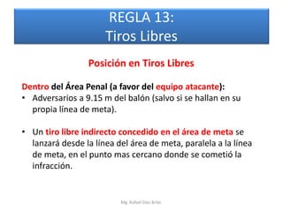 REGLA 13:
                      Tiros Libres
                 Posición en Tiros Libres

Dentro del Área Penal (a favor del equipo atacante):
• Adversarios a 9.15 m del balón (salvo si se hallan en su
  propia línea de meta).

• Un tiro libre indirecto concedido en el área de meta se
  lanzará desde la línea del área de meta, paralela a la línea
  de meta, en el punto mas cercano donde se cometió la
  infracción.


                          Mg. Rafael Díaz Brito.
 