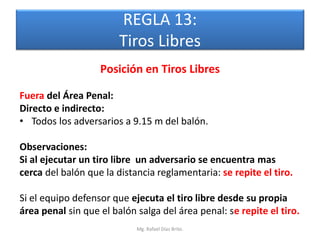 REGLA 13:
                        Tiros Libres
                   Posición en Tiros Libres

Fuera del Área Penal:
Directo e indirecto:
• Todos los adversarios a 9.15 m del balón.

Observaciones:
Si al ejecutar un tiro libre un adversario se encuentra mas
cerca del balón que la distancia reglamentaria: se repite el tiro.

Si el equipo defensor que ejecuta el tiro libre desde su propia
área penal sin que el balón salga del área penal: se repite el tiro.
                            Mg. Rafael Díaz Brito.
 