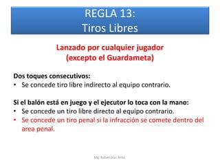 REGLA 13:
                       Tiros Libres
              Lanzado por cualquier jugador
                (excepto el Guardameta)

Dos toques consecutivos:
• Se concede tiro libre indirecto al equipo contrario.

Si el balón está en juego y el ejecutor lo toca con la mano:
• Se concede un tiro libre directo al equipo contrario.
• Se concede un tiro penal si la infracción se comete dentro del
   area penal.


                           Mg. Rafael Díaz Brito.
 