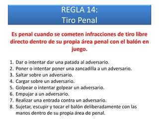 REGLA 14:
                          Tiro Penal
Es penal cuando se cometen infracciones de tiro libre
directo dentro de su propia área penal con el balón en
                        juego.

1.   Dar o intentar dar una patada al adversario.
2.   Poner o intentar poner una zancadilla a un adversario.
3.   Saltar sobre un adversario.
4.   Cargar sobre un adversario.
5.   Golpear o intentar golpear un adversario.
6.   Empujar a un adversario.
7.   Realizar una entrada contra un adversario.
8.   Sujetar, escupir y tocar el balón deliberadamente con las
     manos dentro de su propiaRafael Díaz Brito. penal.
                               Mg. área de
 