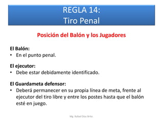 REGLA 14:
                         Tiro Penal
            Posición del Balón y los Jugadores

El Balón:
• En el punto penal.
El ejecutor:
• Debe estar debidamente identificado.

El Guardameta defensor:
• Deberá permanecer en su propia línea de meta, frente al
   ejecutor del tiro libre y entre los postes hasta que el balón
   esté en juego.

                            Mg. Rafael Díaz Brito.
 